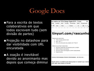 Google Docs
•Para a escrita de textos
colaborativos em que
todos escrevem tudo (sem
divisão de partes)
•Projeção no datashow para
dar visibilidade com URL
encuratada
•A zoação é inevitável
devido ao anonimanto mas
depois que começa diminui
 
