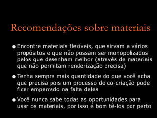 Recomendações sobre materiais
•Encontre materiais flexíveis, que sirvam a vários
propósitos e que não possam ser monopolizados
pelos que desenham melhor (através de materiais
que não permitam renderização precisa)
•Tenha sempre mais quantidade do que você acha
que precisa pois um processo de co-criação pode
ficar emperrado na falta deles
•Você nunca sabe todas as oportunidades para
usar os materiais, por isso é bom tê-los por perto
 