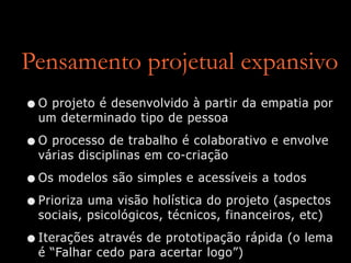 Pensamento projetual expansivo
•O projeto é desenvolvido à partir da empatia por
um determinado tipo de pessoa
•O processo de trabalho é colaborativo e envolve
várias disciplinas em co-criação
•Os modelos são simples e acessíveis a todos
•Prioriza uma visão holística do projeto (aspectos
sociais, psicológicos, técnicos, financeiros, etc)
•Iterações através de prototipação rápida (o lema
é “Falhar cedo para acertar logo”)
 