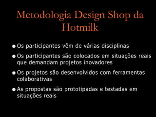 Metodologia Design Shop da
Hotmilk
•Os participantes vêm de várias disciplinas
•Os participantes são colocados em situações reais
que demandam projetos inovadores
•Os projetos são desenvolvidos com ferramentas
colaborativas
•As propostas são prototipadas e testadas em
situações reais
 