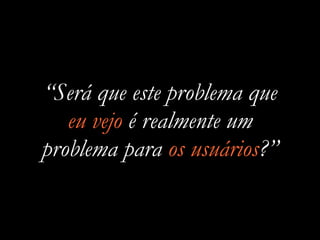 “Será que este problema que
eu vejo é realmente um
problema para os usuários?”
 