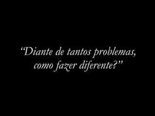 “Diante de tantos problemas,
como fazer diferente?”
 