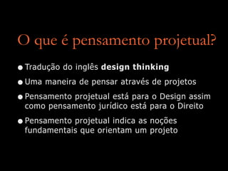 O que é pensamento projetual?
•Tradução do inglês design thinking
•Uma maneira de pensar através de projetos
•Pensamento projetual está para o Design assim
como pensamento jurídico está para o Direito
•Pensamento projetual indica as noções
fundamentais que orientam um projeto
 