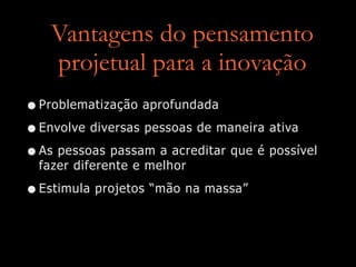 Vantagens do pensamento
projetual para a inovação
•Problematização aprofundada
•Envolve diversas pessoas de maneira ativa
•As pessoas passam a acreditar que é possível
fazer diferente e melhor
•Estimula projetos “mão na massa”
 