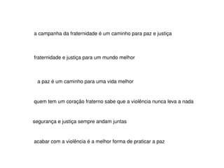a campanha da fraternidade é um caminho para paz e justiça fraternidade e justiça para um mundo melhor a paz é um caminho para uma vida melhor quem tem um coração fraterno sabe que a violência nunca leva a nada segurança e justiça sempre andam juntas  acabar com a violência é a melhor forma de praticar a paz 