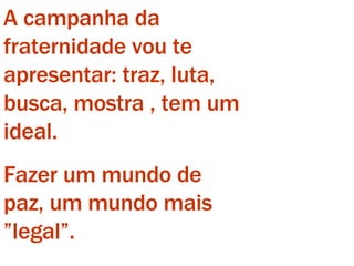 A campanha da fraternidade vou te apresentar: traz, luta, busca, mostra , tem um ideal. Fazer um mundo de paz, um mundo mais ”legal”. 