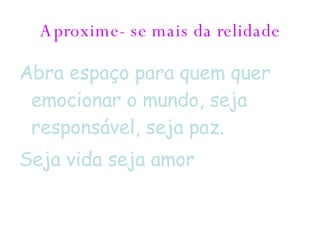 Aproxime- se mais da relidade Abra espaço para quem quer emocionar o mundo, seja responsável, seja paz. Seja vida seja amor 