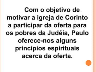 Com o objetivo de
motivar a igreja de Corinto
a participar da oferta para
os pobres da Judéia, Paulo
oferece-nos alguns
princípios espirituais
acerca da oferta.
 