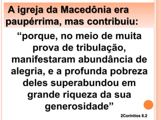 A igreja da Macedônia era
paupérrima, mas contribuiu:
“porque, no meio de muita
prova de tribulação,
manifestaram abundância de
alegria, e a profunda pobreza
deles superabundou em
grande riqueza da sua
generosidade”
2Coríntios 8.2
 