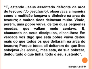 Marcos 12.41-44
“E, estando Jesus assentado defronte da arca
do tesouro (do gazofilácio), observava a maneira
como a multidão lançava o dinheiro na arca do
tesouro; e muitos ricos deitavam muito. Vindo,
porém, uma pobre viúva, deitou duas pequenas
moedas, que valiam meio centavo. E,
chamando os seus discípulos, disse-lhes: Em
verdade vos digo que esta pobre viúva deitou
mais do que todos os que deitaram na arca do
tesouro; Porque todos ali deitaram do que lhes
sobejava (as sobras), mas esta, da sua pobreza,
deitou tudo o que tinha, todo o seu sustento”.
 
