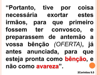 2Coríntios 9.5
“Portanto, tive por coisa
necessária exortar estes
irmãos, para que primeiro
fossem ter convosco, e
preparassem de antemão a
vossa bênção (OFERTA), já
antes anunciada, para que
esteja pronta como bênção, e
não como avareza”.
 