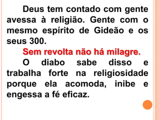Deus tem contado com gente
avessa à religião. Gente com o
mesmo espírito de Gideão e os
seus 300.
Sem revolta não há milagre.
O diabo sabe disso e
trabalha forte na religiosidade
porque ela acomoda, inibe e
engessa a fé eficaz.
 