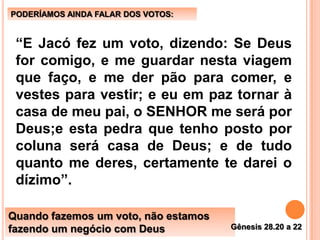 “E Jacó fez um voto, dizendo: Se Deus
for comigo, e me guardar nesta viagem
que faço, e me der pão para comer, e
vestes para vestir; e eu em paz tornar à
casa de meu pai, o SENHOR me será por
Deus;e esta pedra que tenho posto por
coluna será casa de Deus; e de tudo
quanto me deres, certamente te darei o
dízimo”.
PODERÍAMOS AINDA FALAR DOS VOTOS:
Quando fazemos um voto, não estamos
fazendo um negócio com Deus Gênesis 28.20 a 22
 