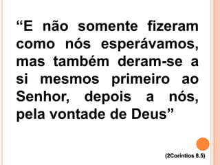 “E não somente fizeram
como nós esperávamos,
mas também deram-se a
si mesmos primeiro ao
Senhor, depois a nós,
pela vontade de Deus”
(2Coríntios 8.5)
 