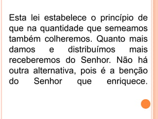 Esta lei estabelece o princípio de
que na quantidade que semeamos
também colheremos. Quanto mais
damos e distribuímos mais
receberemos do Senhor. Não há
outra alternativa, pois é a benção
do Senhor que enriquece.
 