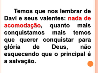 Temos que nos lembrar de
Davi e seus valentes: nada de
acomodação, quanto mais
conquistamos mais temos
que querer conquistar para
glória de Deus, não
esquecendo que o principal é
a salvação.
 