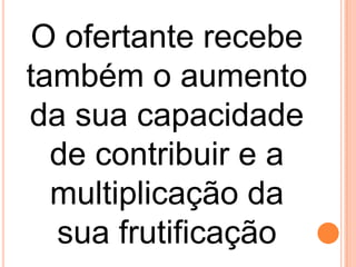O ofertante recebe
também o aumento
da sua capacidade
de contribuir e a
multiplicação da
sua frutificação
 