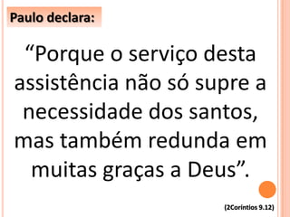 “Porque o serviço desta
assistência não só supre a
necessidade dos santos,
mas também redunda em
muitas graças a Deus”.
Paulo declara:
(2Coríntios 9.12)
 