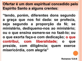 Ofertar é um dom espiritual concedido pelo
Espírito Santo a alguns crentes:
“tendo, porém, diferentes dons segundo
a graça que nos foi dada: se profecia,
seja segundo a proporção da fé; se
ministério, dediquemo-nos ao ministério;
ou o que ensina esmere-se no fazê-lo; ou
o que exorta faça-o com dedicação; o que
contribui, com liberalidade; o que
preside, com diligência; quem exerce
misericórdia, com alegria”
Romanos 12.6-8
 