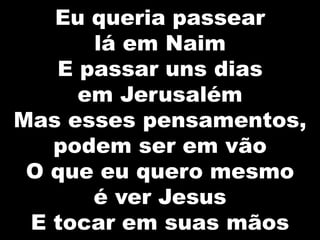 Eu queria passear
lá em Naim
E passar uns dias
em Jerusalém
Mas esses pensamentos,
podem ser em vão
O que eu quero mesmo
é ver Jesus
E tocar em suas mãos
 
