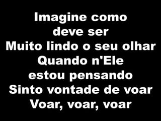 Imagine como
deve ser
Muito lindo o seu olhar
Quando n'Ele
estou pensando
Sinto vontade de voar
Voar, voar, voar
 