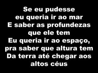 Se eu pudesse
eu queria ir ao mar
E saber as profundezas
que ele tem
Eu queria ir ao espaço,
pra saber que altura tem
Da terra até chegar aos
altos céus
 
