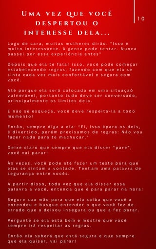 L o g o d e c a r a , m u i t a s m u l h e r e s d i r ã o : “ I s s o é
m u i t o i n t e r e s s a n t e . A g e n t e p o d e t e n t a r . N u n c a
p a s s e i p o r e s s a e x p e r i ê n c i a a n t e s ”
D e p o i s q u e e l a t e f a l a r i s s o , v o c ê p o d e c o m e ç a r
e s t a b e l e c e n d o r e g r a s , f a z e n d o c o m q u e e l a s e
s i n t a c a d a v e z m a i s c o n f o r t á v e l e s e g u r a c o m
v o c ê .
A t é p o r q u e e l a s e r á c o l o c a d a e m u m a s i t u a ç a õ
v u l n e r á v e l , p o r t a n t o t u d o d e v e s e r c o n v e r s a d o ,
p r i n c i p a l m e n t e o s l i m i t e s d e l a .
E n ã o s e e s q u e ç a , v o c ê d e v e r e s p e i t á - l a a t o d o
m o m e n t o !
E n t ã o , s e m p r e d i g a a e l a : “ E i , i s s o é p a r a o s d o i s ,
é d i v e r t i d o , p o r é m p r e c i s a m o s d e r e g r a s : N ã o v o u
f a z e r n a d a p a r a t e m a c h u c a r . ”
D e i x e c l a r o q u e s e m p r e q u e e l a d i s s e r “ p a r e ” ,
v o c ê v a i p a r a r !
À s v e z e s , v o c ê p o d e a t é f a z e r u m t e s t e p a r a q u e
e l a s s e s i n t a m a v o n t a d e . T e n h a m u m a p a l a v r a d e
s e g u r a n ç a e n t r e v o c ê s .
A p a r t i r d i s s o , t o d a v e z q u e e l a d i s s e r e s s a
p a l a v r a a v o c ê , e n t e n d a q u e é p a r a p a r a r n a h o r a !
S e g u r e s u a m ã o p a r a q u e e l a s a i b a q u e v o c ê a
e n t e n d e u e b u s q u e e n t e n d e r o q u e v o c ê f e z d e
e r r a d o q u e a d e i x o u i n s e g u r a o u q u e a f e z p a r a r .
P e r g u n t e s e e l a e s t á b e m e m o s t r e q u e v o c ê
s e m p r e i r á r e s p e i t a r a s r e g r a s .
E n t ã o e l a s a b e r á q u e e s t á s e g u r a e q u e s e m p r e
q u e e l a q u i s e r , v a i p a r a r !
1 0
U m a v e z q u e v o c ê
d e s p e r t o u o
i n t e r e s s e d e l a . . .
 