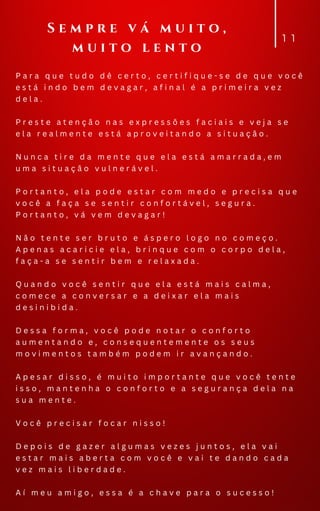 P a r a q u e t u d o d ê c e r t o , c e r t i f i q u e - s e d e q u e v o c ê
e s t á i n d o b e m d e v a g a r , a f i n a l é a p r i m e i r a v e z
d e l a .
P r e s t e a t e n ç ã o n a s e x p r e s s õ e s f a c i a i s e v e j a s e
e l a r e a l m e n t e e s t á a p r o v e i t a n d o a s i t u a ç ã o .
N u n c a t i r e d a m e n t e q u e e l a e s t á a m a r r a d a , e m
u m a s i t u a ç ã o v u l n e r á v e l .
P o r t a n t o , e l a p o d e e s t a r c o m m e d o e p r e c i s a q u e
v o c ê a f a ç a s e s e n t i r c o n f o r t á v e l , s e g u r a .
P o r t a n t o , v á v e m d e v a g a r !
N ã o t e n t e s e r b r u t o e á s p e r o l o g o n o c o m e ç o .
A p e n a s a c a r i c i e e l a , b r i n q u e c o m o c o r p o d e l a ,
f a ç a - a s e s e n t i r b e m e r e l a x a d a .
Q u a n d o v o c ê s e n t i r q u e e l a e s t á m a i s c a l m a ,
c o m e c e a c o n v e r s a r e a d e i x a r e l a m a i s
d e s i n i b i d a .
D e s s a f o r m a , v o c ê p o d e n o t a r o c o n f o r t o
a u m e n t a n d o e , c o n s e q u e n t e m e n t e o s s e u s
m o v i m e n t o s t a m b é m p o d e m i r a v a n ç a n d o .
A p e s a r d i s s o , é m u i t o i m p o r t a n t e q u e v o c ê t e n t e
i s s o , m a n t e n h a o c o n f o r t o e a s e g u r a n ç a d e l a n a
s u a m e n t e .
V o c ê p r e c i s a r f o c a r n i s s o !
D e p o i s d e g a z e r a l g u m a s v e z e s j u n t o s , e l a v a i
e s t a r m a i s a b e r t a c o m v o c ê e v a i t e d a n d o c a d a
v e z m a i s l i b e r d a d e .
A í m e u a m i g o , e s s a é a c h a v e p a r a o s u c e s s o !
1 1
S e m p r e v á m u i t o ,
m u i t o l e n t o
 