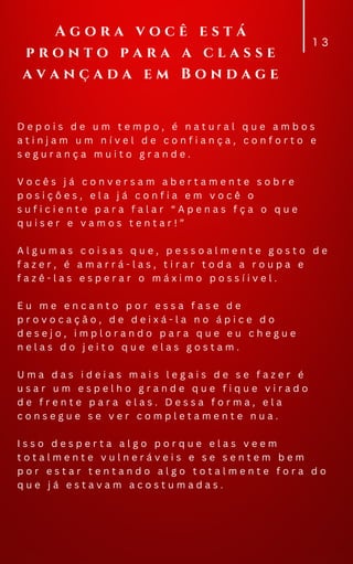 D e p o i s d e u m t e m p o , é n a t u r a l q u e a m b o s
a t i n j a m u m n í v e l d e c o n f i a n ç a , c o n f o r t o e
s e g u r a n ç a m u i t o g r a n d e .
V o c ê s j á c o n v e r s a m a b e r t a m e n t e s o b r e
p o s i ç õ e s , e l a j á c o n f i a e m v o c ê o
s u f i c i e n t e p a r a f a l a r “ A p e n a s f ç a o q u e
q u i s e r e v a m o s t e n t a r ! ”
A l g u m a s c o i s a s q u e , p e s s o a l m e n t e g o s t o d e
f a z e r , é a m a r r á - l a s , t i r a r t o d a a r o u p a e
f a z ê - l a s e s p e r a r o m á x i m o p o s s í i v e l .
E u m e e n c a n t o p o r e s s a f a s e d e
p r o v o c a ç ã o , d e d e i x á - l a n o á p i c e d o
d e s e j o , i m p l o r a n d o p a r a q u e e u c h e g u e
n e l a s d o j e i t o q u e e l a s g o s t a m .
U m a d a s i d e i a s m a i s l e g a i s d e s e f a z e r é
u s a r u m e s p e l h o g r a n d e q u e f i q u e v i r a d o
d e f r e n t e p a r a e l a s . D e s s a f o r m a , e l a
c o n s e g u e s e v e r c o m p l e t a m e n t e n u a .
I s s o d e s p e r t a a l g o p o r q u e e l a s v e e m
t o t a l m e n t e v u l n e r á v e i s e s e s e n t e m b e m
p o r e s t a r t e n t a n d o a l g o t o t a l m e n t e f o r a d o
q u e j á e s t a v a m a c o s t u m a d a s .
1 3
A g o r a v o c ê e s t á
p r o n t o p a r a a c l a s s e
a v a n ç a d a e m B o n d a g e
 