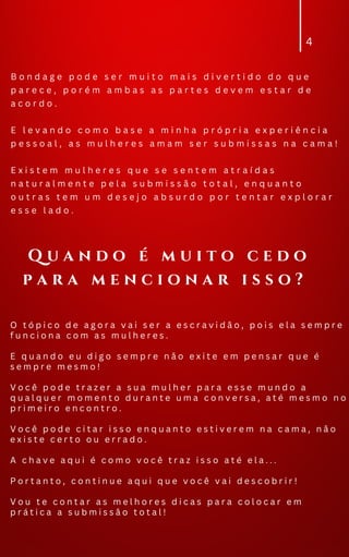 B o n d a g e p o d e s e r m u i t o m a i s d i v e r t i d o d o q u e
p a r e c e , p o r é m a m b a s a s p a r t e s d e v e m e s t a r d e
a c o r d o .
E l e v a n d o c o m o b a s e a m i n h a p r ó p r i a e x p e r i ê n c i a
p e s s o a l , a s m u l h e r e s a m a m s e r s u b m i s s a s n a c a m a !
E x i s t e m m u l h e r e s q u e s e s e n t e m a t r a í d a s
n a t u r a l m e n t e p e l a s u b m i s s ã o t o t a l , e n q u a n t o
o u t r a s t e m u m d e s e j o a b s u r d o p o r t e n t a r e x p l o r a r
e s s e l a d o .
4
O t ó p i c o d e a g o r a v a i s e r a e s c r a v i d ã o , p o i s e l a s e m p r e
f u n c i o n a c o m a s m u l h e r e s .
E q u a n d o e u d i g o s e m p r e n ã o e x i t e e m p e n s a r q u e é
s e m p r e m e s m o !
V o c ê p o d e t r a z e r a s u a m u l h e r p a r a e s s e m u n d o a
q u a l q u e r m o m e n t o d u r a n t e u m a c o n v e r s a , a t é m e s m o n o
p r i m e i r o e n c o n t r o .
V o c ê p o d e c i t a r i s s o e n q u a n t o e s t i v e r e m n a c a m a , n ã o
e x i s t e c e r t o o u e r r a d o .
A c h a v e a q u i é c o m o v o c ê t r a z i s s o a t é e l a . . .
P o r t a n t o , c o n t i n u e a q u i q u e v o c ê v a i d e s c o b r i r !
V o u t e c o n t a r a s m e l h o r e s d i c a s p a r a c o l o c a r e m
p r á t i c a a s u b m i s s ã o t o t a l !
Q u a n d o é m u i t o c e d o
p a r a m e n c i o n a r i s s o ?
 