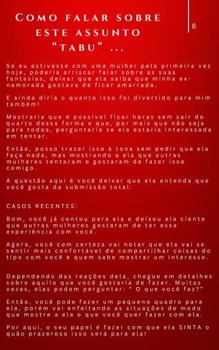 6
S e e u e s t i v e s s e c o m u m a m u l h e r p e l a p r i m e i r a v e z
h o j e , p o d e r i a a r r i s c a r f a l a r s o b r e a s s u a s
f a n t a s i a s , d e i x a r q u e e l a s a i b a q u e m i n h a e x -
n a m o r a d a g o s t a v a d e f i c a r a m a r r a d a .
E a i n d a d i r i a o q u a n t o i s s o f o i d i v e r t i d o p a r a m i m
t a m b é m !
M o s t r a r i a q u e é p o s s í v e l f i c a r h o r a s s e m s a i r d o
q u a r t o d e s s a f o r m a e q u e , p o r m a i s q u e n ã o s e j a
p a r a t o d o s , p e r g u n t a r i a s e e l a e s t a r i a i n t e r e s s a d a
e m t e n t a r .
E n t ã o , p o s s o t r a z e r i s s o à t o n a s e m p e d i r q u e e l a
f a ç a n a d a , m a s m o s t r a n d o a e l a q u e o u t r a s
m u l h e r e s t e n t a r a m e g o s t a r a m d e f a z e r i s s o
c o m i g o .
A q u e s t ã o a q u i é v o c ê d e i x a r q u e e l a e n t e n d a q u e
v o c ê g o s t a d a s u b m i s s ã o t o t a l .
C A S O S R E C E N T E S :
B o m , v o c ê j á c o n t o u p a r a e l a e d e i x o u e l a c i e n t e
q u e o u t r a s m u l h e r e s g o s t a r a m d e t e r e s s a
e x p e r i ê n c i a c o m v o c ê .
A g o r a , v o c ê c o m c e r t e z a v a i n o t a r q u e e l a v a i s e
s e n t i r m a i s c o n f o r t á v e l d e c o m p a r t i l h a r c o i s a s d o
t i p o c o m v o c ê e q u e m s a b e m o s t r a r u m i n t e r e s s e .
D e p e n d e n d o d a s r e a ç õ e s d e l a , c h e g u e e m d e t a l h e s
s o b r e a q u i l o q u e v o c ê g o s t a r i a d e f a z e r . M u i t a s
v e z e s , e l a s p o d e m p e r g u n t a r : “ O q u e v o c ê f a z ? ”
E n t ã o , v o c ê p o d e f a z e r u m p e q u e n o q u a d r o p a r a
e l a , p o r é m v a i e n f e i t a n d o a s s i t u a ç õ e s d e m o d o
q u e m o s t r e a e l a o q u e v o c ê q u e r f a z e r c o m e l a .
P o r a q u i , o s e u p a p e l é f a z e r c o m q u e e l a S I N T A o
q u ã o p r a z e r o s o i s s o s e r á p a r a e l a !
C o m o f a l a r s o b r e
e s t e a s s u n t o
“ t a b u ” . . .
 