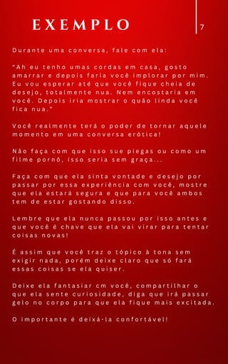 7
D u r a n t e u m a c o n v e r s a , f a l e c o m e l a :
“ A h e u t e n h o u m a s c o r d a s e m c a s a , g o s t o
a m a r r a r e d e p o i s f a r i a v o c ê i m p l o r a r p o r m i m .
E u v o u e s p e r a r a t é q u e v o c ê f i q u e c h e i a d e
d e s e j o , t o t a l m e n t e n u a . N e m e n c o s t a r i a e m
v o c ê . D e p o i s i r i a m o s t r a r o q u ã o l i n d a v o c ê
f i c a n u a . ”
V o c ê r e a l m e n t e t e r á o p o d e r d e t o r n a r a q u e l e
m o m e n t o e m u m a c o n v e r s a e r ó t i c a !
N ã o f a ç a c o m q u e i s s o s u e p i e g a s o u c o m o u m
f i l m e p o r n ô , i s s o s e r i a s e m g r a ç a . . .
F a ç a c o m q u e e l a s i n t a v o n t a d e e d e s e j o p o r
p a s s a r p o r e s s a e x p e r i ê n c i a c o m v o c ê , m o s t r e
q u e e l a e s t a r á s e g u r a e q u e p a r a v o c ê a m b o s
t e m d e e s t a r g o s t a n d o d i s s o .
L e m b r e q u e e l a n u n c a p a s s o u p o r i s s o a n t e s e
q u e v o c ê é c h a v e q u e e l a v a i v i r a r p a r a t e n t a r
c o i s a s n o v a s !
É a s s i m q u e v o c ê t r a z o t ó p i c o à t o n a s e m
e x i g i r n a d a , p o r é m d e i x e c l a r o q u e s ó f a r á
e s s a s c o i s a s s e e l a q u i s e r .
D e i x e e l a f a n t a s i a r c m v o c ê , c o m p a r t i l h a r o
q u e e l a s e n t e c u r i o s i d a d e , d i g a q u e i r á p a s s a r
g e l o n o c o r p o p a r a q u e e l a f i q u e m a i s e x c i t a d a .
O i m p o r t a n t e é d e i x á - l a c o n f o r t á v e l !
E X E M P L O
 