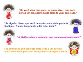 “  Se você viver cem anos, eu quero viver  cem anos menos um dia, assim nunca terei de viver sem você." “  Se alguém disser que você nunca fez nada de importante,  não ligue.  O mais importante já foi feito: Você." “  A distância traz a saudade, mas nunca o esquecimento." “  Se eu tivesse que escolher entre você e um sorriso, ficaria com você, pois sem você jamais conseguiria sorrir." 