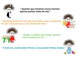“  Aqueles que amamos nunca morrem, apenas partem antes de nós." “  Importante não foi o dia que te conheci, mas o momento em que você passou a viver dentro de mim." “  Amigo, é aquele que chega, quando todo mundo já se foi." “  Conte seu Jardim pelas Flores, nunca pelas Folhas Caídas." 