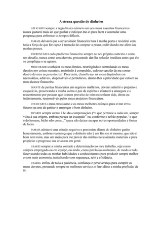A eterna questão do dinheiro
APLICAREI sempre a regra básica número um aos meus assuntos financeiros:
nunca gastarei mais do que ganhar e esforçar-me-ei para fazer e acumular uma
poupança para enfrentar os tempos difíceis.
JAMAIS deixarei que a adversidade financeira bata à minha porta e resistirei com
toda a força de que for capaz à tentação de comprar a prazo, endividando-me além das
minhas posses.
ENFRENTAREI cada problema financeiro sempre no seu próprio contexto e como
um desafio, nunca como uma derrota, procurando dar-lhe solução imediata antes que ele
se complique e se agrave.
PROCURAREI conhecer os meus limites, restringindo e controlando os meus
desejos por coisas materiais, resistindo à compulsão, tudo no sentido de me conter
dentro do meu orçamento real. Para tanto, classificarei os meus dispêndios em
necessários, adiáveis, dispensáveis e perdulários, dando-lhes a prioridade que estiver ao
meu alcance financeiro.
DIANTE de perdas financeiras em negócios malfeitos, deverei admitir o prejuízo e
esquecê-lo, preservando a minha calma e paz de espírito e afastarei a amargura e o
ressentimento por pessoas que tiraram proveito de mim ou tenham sido, direta ou
indiretamente, responsáveis pelos meus prejuízos financeiros.
COLOCAREI o meu entusiasmo e os meus melhores esforços para evitar erros
futuros na arte de ganhar e empregar o bom dinheiro.
FICAREI sempre atento à lei das compensações (“o que pertence a cada um, sempre
volta à sua origem, embora pareça ter escapado” ou, conforme o refrão popular, “o que
é do homem, bicho não come...”) para não deixar escapar novas oportunidades e fontes
de lucro.
JAMAIS adotarei uma atitude negativa e pessimista diante do dinheiro ganho
honestamente, embora reconheça que o dinheiro não é um fim em si mesmo, que não é
bom nem ruim, mas um meio para me prover das minhas necessidades materiais e para
propiciar o progresso das criaturas em geral.
USAREI sempre a minha vontade e determinação no meu trabalho, seja como
simples empregado ou em equipe, ou ainda, como patrão ou autônomo, de modo a tudo
fazer usando todas as minhas habilidades e conhecimentos para produzir sempre melhor
e com mais economia, trabalhando com segurança, zelo e eficiência.
USAREI, enfim, de toda a paciência, confiança e perseverança para cumprir os
meus deveres, prestando sempre os melhores serviços e farei disso a minha profissão de
fé.
 