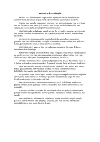 Vontade e determinação
PROCURAREI dedicar-me de corpo e alma àquilo que estiver fazendo ou me
competir fazer, na certeza de que este é o procedimento recomendado e correto.
FAREI o meu trabalho ou prestarei o meu serviço sem me importar com as críticas
que me fizerem ao meu redor, pois estarei ciente de que o trabalho bem-feito traz
sempre, na ocasião certa, as suas próprias compensações.
ACEITAREI todas as fadigas e sacrifícios que for obrigado a suportar, na certeza de
que, se dou o melhor de mim mesmo, tal experiência me dará, ao final, somente bons
resultados.
ESFORÇAR-ME-EI para assimilar e capitalizar todas as minhas experiências
passadas, extraindo delas os bons exemplos e resultados bem-sucedidos para aplicação
futura, pavimentando, assim, a minha evolução espiritual.
EMPENHAR-ME-EI todos os dias em melhorar o que ontem fui capaz de fazer,
fazendo melhor ainda hoje.
PERSISTIREI sempre, aplicando toda a força, coragem, perseverança e compreensão
no que for preciso, com base na experiência e no treino que adquiri na luta pela vida,
ainda que esteja sob o peso da mais penosa adversidade, até vencer.
USAREI a minha força física e espiritual para resistir à dor, ao desconforto físico e
à fadiga, aplicando a minha insuperável firmeza de vontade frente a todos os obstáculos.
APLICAREI a minha vontade verdadeiramente indomável para levar a bom termo
toda e qualquer tarefa, embora árdua, aliada à confiança suprema nas minhas
habilidades de executar à perfeição aquilo que me propus a fazer.
SEI que devo o que eu sou hoje à maneira sempre correta pela qual venho reagindo
emocional e mentalmente aos problemas que tenho enfrentado ao longo dos anos,
fortalecendo, assim, o meu poder espiritual.
JAMAIS me revoltarei contra uma determinada tarefa, trabalho ou serviço que
precisa ser feito, ainda que rude e árduo, colocando o meu melhor entusiasmo na sua
execução.
FORMAREI o hábito de sempre dar o melhor de mim, em qualquer circunstância,
para resolver os meus problemas, mesmo quando a natureza do trabalho não for do meu
agrado.
JAMAIS deixarei a minha tarefa, trabalho ou serviço inacabado ou pela metade,
pois isso criaria em mim uma tendência ao desmazelo, com funestas e medíocres
conseqüências ao meu modo de ser e de agir.
 