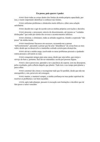 Eu posso, pois querer é poder
POSSO fazer todas as coisas dentro dos limites da minha própria capacidade; por
isso, é muito importante identificar e conhecer tais limites.
POSSO enfrentar problemas e obstáculos muito difíceis e obter uma solução
satisfatória.
POSSO decidir-me e agir de acordo com as minhas próprias convicções e decisões.
POSSO procurar, e procurarei, através do discernimento, até mesmo as “verdades
disfarçadas” que estão por detrás dos reveses e acontecimentos infelizes.
POSSO eliminar, e eliminarei, todas as atitudes negativas, tirando a expressão “não
posso” da minha mente.
POSSO transformar fracassos em sucessos, recusando-me a pensar
“deficientemente”, passando a pensar que há uma “abundância” de coisas boas ao meu
redor, desde que eu desenvolva e mantenha a atitude correta para alcançá-las.
POSSO aliviar a minha carga, resolvendo os meus problemas pessoais e ajudando
outras pessoas a aliviarem as suas.
POSSO conquistar amigos para uma causa, desde que seja nobre, que esteja a
serviço do bem e, portanto, fácil de ser entendida e aceita por pessoas dignas.
POSSO e devo perseverar, aprender a ter a paciência de esperar, sem me desesperar,
pelos resultados, pela colheita daquilo que plantei. Tudo tem o seu tempo para plantar e
para colher.
POSSO construir das cinzas e reconquistar tudo que foi perdido, desde que não me
amesquinhe e, sim, persevere até conseguir.
POSSO manter, e manterei sempre, a minha confiança no meu poder espiritual de
resolver os problemas e ser bem-sucedido.
ENFIM, após tudo planejar, passarei à execução sem limitações e decidirei que de
fato posso e sairei vencedor.
 