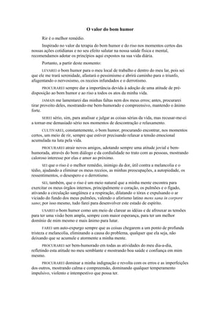 O valor do bom humor
Rir é o melhor remédio.
Inspirado no valor da terapia do bom humor e do riso nos momentos certos das
nossas ações cotidianas e no seu efeito salutar na nossa saúde física e mental,
recomendamos adotar os princípios aqui expostos na sua vida diária.
Portanto, a partir deste momento:
LEVAREI o bom humor para o meu local de trabalho e dentro do meu lar, pois sei
que ele me trará serenidade, afastará o pessimismo e abrirá caminho para o triunfo,
afugentando o nervosismo, os receios infundados e o derrotismo.
PROCURAREI sempre dar a importância devida à adoção de uma atitude de pré-
disposição ao bom humor e ao riso a todos os atos da minha vida.
JAMAIS me lamentarei das minhas faltas nem dos meus erros; antes, procurarei
tirar proveito deles, mostrando-me bem-humorado e compreensivo, mantendo o ânimo
forte.
SEREI sério, sim, para analisar e julgar as coisas sérias da vida, mas recusar-me-ei
a tornar-me demasiado sério nos momentos de descontração e relaxamento.
CULTIVAREI, constantemente, o bom humor, procurando encontrar, nos momentos
certos, um meio de rir, sempre que estiver precisando relaxar a tensão emocional
acumulada na luta pela vida.
PROCURAREI atrair novos amigos, adotando sempre uma atitude jovial e bem-
humorada, através do bom diálogo e da cordialidade no trato com as pessoas, mostrando
caloroso interesse por elas e amor ao próximo.
SEI que o riso é o melhor remédio, inimigo da dor, útil contra a melancolia e o
tédio, ajudando a eliminar os meus receios, as minhas preocupações, a autopiedade, os
ressentimentos, o desespero e o derrotismo.
SEI, também, que o riso é um meio natural que a minha mente encontra para
exercitar os meus órgãos internos, principalmente o coração, os pulmões e o fígado,
ativando a circulação sangüínea e a respiração, dilatando o tórax e expulsando o ar
viciado do fundo dos meus pulmões, valendo o aforismo latino mens sana in corpore
sano; por isso mesmo, tudo farei para desenvolver este estado de espírito.
USAREI o bom humor como um meio de clarear as idéias e de afrouxar as tensões
para ter uma visão bem ampla, sempre com maior esperança, para ter um melhor
domínio de mim mesmo e mais ânimo para lutar.
FAREI um auto-expurgo sempre que as coisas chegarem a um ponto de profunda
tristeza e melancolia, eliminando a causa do problema, qualquer que ela seja, não
deixando que se acumule e atormente a minha mente.
PROCURAREI ser bem-humorado em todas as atividades do meu dia-a-dia,
refletindo esta atitude no meu semblante e mostrando boa saúde e confiança em mim
mesmo.
PROCURAREI dominar a minha indignação e revolta com os erros e as imperfeições
dos outros, mostrando calma e compreensão, dominando qualquer temperamento
impulsivo, violento e intempestivo que possa ter.
 