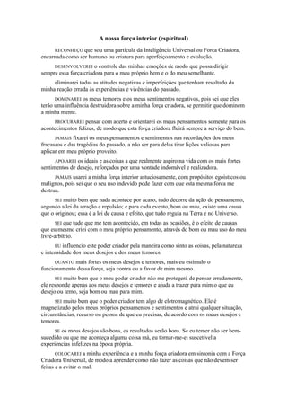 A nossa força interior (espiritual)
RECONHEÇO que sou uma partícula da Inteligência Universal ou Força Criadora,
encarnada como ser humano ou criatura para aperfeiçoamento e evolução.
DESENVOLVEREI o controle das minhas emoções de modo que possa dirigir
sempre essa força criadora para o meu próprio bem e o do meu semelhante.
eliminarei todas as atitudes negativas e imperfeições que tenham resultado da
minha reação errada às experiências e vivências do passado.
DOMINAREI os meus temores e os meus sentimentos negativos, pois sei que eles
terão uma influência destruidora sobre a minha força criadora, se permitir que dominem
a minha mente.
PROCURAREI pensar com acerto e orientarei os meus pensamentos somente para os
acontecimentos felizes, de modo que esta força criadora fluirá sempre a serviço do bem.
JAMAIS fixarei os meus pensamentos e sentimentos nas recordações dos meus
fracassos e das tragédias do passado, a não ser para delas tirar lições valiosas para
aplicar em meu próprio proveito.
APOIAREI os ideais e as coisas a que realmente aspiro na vida com os mais fortes
sentimentos de desejo, reforçados por uma vontade indomável e realizadora.
JAMAIS usarei a minha força interior astuciosamente, com propósitos egoísticos ou
malignos, pois sei que o seu uso indevido pode fazer com que esta mesma força me
destrua.
SEI muito bem que nada acontece por acaso, tudo decorre da ação do pensamento,
segundo a lei da atração e repulsão; e para cada evento, bom ou mau, existe uma causa
que o originou; essa é a lei de causa e efeito, que tudo regula na Terra e no Universo.
SEI que tudo que me tem acontecido, em todas as ocasiões, é o efeito de causas
que eu mesmo criei com o meu próprio pensamento, através do bom ou mau uso do meu
livre-arbítrio.
EU influencio este poder criador pela maneira como sinto as coisas, pela natureza
e intensidade dos meus desejos e dos meus temores.
QUANTO mais fortes os meus desejos e temores, mais eu estimulo o
funcionamento dessa força, seja contra ou a favor de mim mesmo.
SEI muito bem que o meu poder criador não me protegerá de pensar erradamente,
ele responde apenas aos meus desejos e temores e ajuda a trazer para mim o que eu
desejo ou temo, seja bom ou mau para mim.
SEI muito bem que o poder criador tem algo de eletromagnético. Ele é
magnetizado pelos meus próprios pensamentos e sentimentos e atrai qualquer situação,
circunstâncias, recurso ou pessoa de que eu precisar, de acordo com os meus desejos e
temores.
SE os meus desejos são bons, os resultados serão bons. Se eu temer não ser bem-
sucedido ou que me aconteça alguma coisa má, eu tornar-me-ei suscetível a
experiências infelizes na época própria.
COLOCAREI a minha experiência e a minha força criadora em sintonia com a Força
Criadora Universal, de modo a aprender como não fazer as coisas que não devem ser
feitas e a evitar o mal.
 