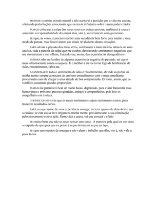 MUDAREI a minha atitude mental e não aceitarei a punição que a vida me causar,
afastando perturbações emocionais que exercem influência sobre o meu poder criador.
JAMAIS colocarei a culpa dos meus erros em outras pessoas; analisarei a causa e
assumirei a responsabilidade dos meus atos, isto é, serei honesto comigo mesmo.
SEI que, às vezes, é preciso receber uma sacudidela bem forte para mudar o meu
modo de pensar, mas ficarei atento aos sinais reveladores destas situações.
PARA aliviar a pressão dos meus erros, confessarei a mim mesmo, através de auto-
análise, toda a parcela de culpa que me couber, destravando sentimentos negativos que
me atormentam e me tolhem, livrando-me, assim, das experiências desagradáveis.
EMBORA não me lembre de alguma experiência negativa do passado, sei que o
meu subconsciente nunca a esquece. E o melhor é eu me livrar logo de lembranças de
ódio, ressentimento, raiva etc.
ABANDONAREI todo o sentimento de ódio e ressentimento, abrindo as portas da
minha mente sempre à procura de um bom entendimento com o meu semelhante,
procurando com ele chegar a uma atitude de boa compreensão. Evitarei, assim, que os
conflitos assumam grandes proporções.
JAMAIS me permitirei ficar de moral baixa, deprimido, para evitar transmitir mau
humor para o próximo, pessoas queridas, amigos e companheiros, pois isso os
mergulharia em tristeza.
CERTIFICAR-ME-EI de que os meus sentimentos sejam sentimentos certos, para
trazerem resultados certos.
PARA recuperar-me de uma experiência amarga, eu terei apenas de descobrir o que
a causou; se esta causa teve origem na minha mente, providenciarei a sua eliminação
pelo pensamento e pela ação. Removida a causa, sei que cessará o efeito.
SEI muito bem que não se pode pensar sem sentir. A maneira pela qual eu me sinto
a respeito do que quer que eu pense é o que determina o que eu faço.
SEI que sentimentos de amargura não valem o trabalho que dão, isto é, não vale a
pena tê-los.
 