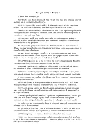 Planejar para não tropeçar
A partir deste momento, eu:
PLANEJAREI cada dia da minha vida para vencer: eis o meu lema antes de começar
qualquer tarefa ou empreendimento novo.
MANTEREI um espírito inquebrantável de luta que me suportará nos momentos
difíceis e me impedirá de desistir da luta, sobrepujando todas as dificuldades.
DOMINAREI a minha tendência a ficar sentado e nada fazer, esperando que alguma
coisa de interessante aconteça; ao contrário, sairei, farei relações com outras pessoas e
encontrarei coisas úteis para fazer.
CONSIDERAREI a vida uma batalha que precisa ser continuamente vencida e
colocarei a minha vontade férrea e o meu bom senso nessa luta contra todas as forças
destrutivas que se me opuserem.
JAMAIS deixarei que o aborrecimento me domine, mesmo nos momentos mais
difíceis que tiver que enfrentar, nem fingirei estar aborrecido com a vida para escapar de
situações difíceis ou calamitosas.
ESTAREI sempre aberto para reconhecer as oportunidades de servir os outros e
empreender atividades que valham a pena e, ainda que seja portador de incapacidade
física, não me aborrecerei ou ficarei de mal com o mundo.
ESTUDAREI as pessoas que se me opõem ou me aborrecem e procurarei descobrir
como encontrar interesses mútuos que nos possam ser úteis.
FAREI todo o possível para melhorar a minha própria personalidade, de modo a
não aborrecer os outros, como algumas pessoas costumam me aborrecer.
FORMAREI o hábito de procurar alguma coisa útil para fazer todos os dias, como
uma garantia contra o aborrecimento e o tédio, não me entregando jamais à indolência.
SABEREI mudar a maré da luta pela vida em meu favor; o segredo é nunca perder a
confiança em mim mesmo.
JAMAIS me valerei de álibis para esconder os meus fracassos, isto é, não usarei
desculpas para justificar o fracasso ou encobrir uma falta de resolução ou firmeza.
MOSTRAREI sempre firmeza nas decisões, ainda que venha a demorar um pouco
mais em tomá-las, devido à complexidade na análise das condições de algum negócio
ou empreendimento.
DAREI sempre importância ao ditado “água mole em pedra dura tanto bate até que
fura”. Por isso, quando começar alguma coisa, não descansarei até consegui-la,
mantendo um ritmo adequado à minha capacidade de realização, não esmorecendo.
SEI muito bem que nenhuma coisa digna de valor será alcançada e sustentada sem
o devido esforço da minha parte.
SEI que alcançar o sucesso é difícil; mantê-lo é mais difícil ainda. Por isso, se eu
considerar que uma situação é desesperadora, já estarei derrotado desde o início.
USAREI sempre o poder ilimitado do meu espírito de luta para vencer.
AGIREI com firmeza e destemor, sem malícia ou astúcia, mas com forte confiança
e convicção de que estou capacitado a dizer a coisa certa, a fazer o que for certo, na hora
certa, para obter o resultado certo.
 