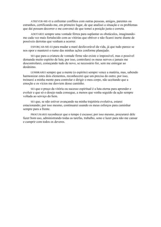 ATREVER-ME-EI a enfrentar conflitos com outras pessoas, amigos, parentes ou
estranhos, certificando-me, em primeiro lugar, de que analisei a situação e os problemas
que daí possam decorrer e me convenci de que tomei a posição justa e correta.
ADOTAREI sempre uma vontade férrea para suplantar os obstáculos, imaginando-
me cada vez mais fortalecido com as vitórias que obtiver e não ficarei inerte diante de
possíveis derrotas que venham a ocorrer.
ESFORÇAR-ME-EI para mudar a maré desfavorável da vida, já que tudo parece se
nos opor e manterei o rumo das minhas ações conforme planejado.
SEI que para a criatura de vontade firme não existe o impossível, mas o possível
demanda muito espírito de luta; por isso, controlarei os meus nervos e jamais me
descontrolarei, começando tudo de novo, se necessário for, sem me entregar ao
desânimo.
LEMBRAREI sempre que a mente (o espírito) sempre vence a matéria, mas, sabendo
harmonizar estes dois elementos, reconhecerei que um precisa do outro; por isso,
treinarei a minha mente para controlar e dirigir o meu corpo, não aceitando que a
emoção e os vícios me desviem desse caminho.
SEI que o preço da vitória ou sucesso espiritual é a luta eterna para aprender e
evoluir e que só o desejo nada consegue, a menos que venha seguido da ação sempre
voltada ao serviço do bem.
SEI que, se não estiver avançando na minha trajetória evolutiva, estarei
estacionando; por isso mesmo, continuarei usando os meus esforços para caminhar
sempre para a frente.
PROCURAREI reconhecer que o tempo é escasso; por isso mesmo, procurarei dele
fazer bom uso, administrando todas as tarefas, trabalho, sono e lazer para não me cansar
e cumprir com todos os deveres.
 