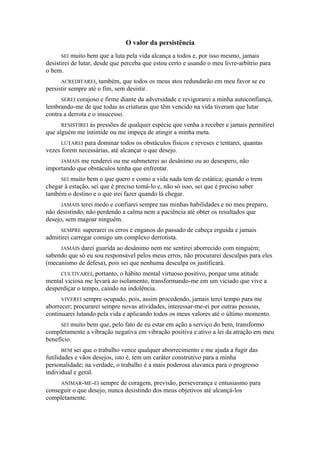 O valor da persistência
SEI muito bem que a luta pela vida alcança a todos e, por isso mesmo, jamais
desistirei de lutar, desde que perceba que estou certo e usando o meu livre-arbítrio para
o bem.
ACREDITAREI, também, que todos os meus atos redundarão em meu favor se eu
persistir sempre até o fim, sem desistir.
SEREI corajoso e firme diante da adversidade e revigorarei a minha autoconfiança,
lembrando-me de que todas as criaturas que têm vencido na vida tiveram que lutar
contra a derrota e o insucesso.
RESISTIREI às pressões de qualquer espécie que venha a receber e jamais permitirei
que alguém me intimide ou me impeça de atingir a minha meta.
LUTAREI para dominar todos os obstáculos físicos e reveses e tentarei, quantas
vezes forem necessárias, até alcançar o que desejo.
JAMAIS me renderei ou me submeterei ao desânimo ou ao desespero, não
importando que obstáculos tenha que enfrentar.
SEI muito bem o que quero e como a vida nada tem de estática; quando o trem
chegar à estação, sei que é preciso tomá-lo e, não só isso, sei que é preciso saber
também o destino e o que irei fazer quando lá chegar.
JAMAIS terei medo e confiarei sempre nas minhas habilidades e no meu preparo,
não desistindo, não perdendo a calma nem a paciência até obter os resultados que
desejo, sem magoar ninguém.
SEMPRE superarei os erros e enganos do passado de cabeça erguida e jamais
admitirei carregar comigo um complexo derrotista.
JAMAIS darei guarida ao desânimo nem me sentirei aborrecido com ninguém;
sabendo que só eu sou responsável pelos meus erros, não procurarei desculpas para eles
(mecanismo de defesa), pois sei que nenhuma desculpa os justificará.
CULTIVAREI, portanto, o hábito mental virtuoso positivo, porque uma atitude
mental viciosa me levará ao isolamento, transformando-me em um viciado que vive a
desperdiçar o tempo, caindo na indolência.
VIVEREI sempre ocupado, pois, assim procedendo, jamais terei tempo para me
aborrecer; procurarei sempre novas atividades, interessar-me-ei por outras pessoas,
continuarei lutando pela vida e aplicando todos os meus valores até o último momento.
SEI muito bem que, pelo fato de eu estar em ação a serviço do bem, transformo
completamente a vibração negativa em vibração positiva e ativo a lei da atração em meu
benefício.
BEM sei que o trabalho vence qualquer aborrecimento e me ajuda a fugir das
futilidades e vãos desejos, isto é, tem um caráter construtivo para a minha
personalidade; na verdade, o trabalho é a mais poderosa alavanca para o progresso
individual e geral.
ANIMAR-ME-EI sempre de coragem, previsão, perseverança e entusiasmo para
conseguir o que desejo, nunca desistindo dos meus objetivos até alcançá-los
completamente.
 