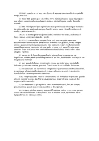 DEIXAREI o conforto e o lazer para depois de alcançar os meus objetivos, pois há
tempo para tudo.
SEI muito bem que só após ser posto à prova e alcançar aquilo a que me propus é
que saberei o quanto valho e conhecerei, então, a minha têmpera, o valor da minha
vontade.
SEMPRE estarei pronto para agarrar uma boa oportunidade em qualquer momento
da minha vida, não a deixando escapar, ficando sempre alerta e tirando vantagem da
minha experiência anterior.
CRIAREI as minhas próprias oportunidades, mantendo-me alerta, analisando os
fatos e agindo sempre com decisão e acerto.
MANTEREI a mente aberta, sempre alerta, pois nunca se pode prever que
relacionamento trará a melhor oportunidade da minha vida; por isso, ficarei sempre
atento a qualquer impulso para estender a mão a alguém ou para receber uma mão
estendida para mim, mostrando interesse pelas pessoas, pois todas têm algo a nos
ensinar e o que eu fizer de bom retornará em meu benefício de acordo com a lei da
atração e repulsão.
SEI que no ato de fazer algo para alguém há uma força tremenda que me
impulsiona, embora pouco percebida por muitos; por isso, reconhecerei este aspecto nas
relações que mantiver.
SEI que, quando falhamos perante outra pessoa que poderíamos ter ajudado,
falhamos perante nós mesmos; portanto, ficarei atento às necessidades dos outros.
JAMAIS cancelarei um encontro ou compromisso que tenha assumido com outrem,
a menos que sobrevenha algo imprevisível, que explicarei, se possível, em tempo,
transferindo o encontro para outro momento.
SEREI sempre educado, sensível e muito atento aos problemas do próximo, quando
alguém exprimir o desejo de obter ajuda, procurando trocar idéias e sugerindo-lhe
seguir o melhor caminho.
JAMAIS saberemos o que a palavra certa, no momento certo, fará por outrem,
principalmente quando esta pessoa encontrar-se desesperada.
AJUDANDO o próximo a vencer as suas dificuldades, muitas vezes eu me garanto
contra erros semelhantes e evito sofrer na pele os mesmos erros, aprendendo novas
lições através dos erros dos outros.
 