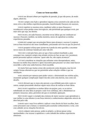 Como ser bem-sucedido
JAMAIS me deixarei abater por tragédias do passado, já que não posso, de modo
algum, alterá-las.
TIRAREI sempre uma lição e aprenderei alguma coisa construtiva de cada um dos
meus erros e das minhas experiências passadas, transformando fracassos em sucessos.
JAMAIS repetirei os mesmos erros, meditarei sobre os meus fracassos e
reconhecerei certas perdas como irrevogáveis, não permitindo que qualquer revés, por
mais sério que seja, me derrote.
PROCURAREI, em cada fracasso, encontrar novas idéias que me conduzam ao
sucesso e buscarei, também, na minha memória, meios de capitalizar as minhas
experiências passadas.
LEMBRAREI sempre que um princípio básico para alcançar o sucesso é cooperar
com as boas iniciativas dos meus semelhantes, procurando servi-los no que for possível.
JAMAIS pouparei esforço para ajustar-me à perda de entes queridos e encontrar
novos meios de continuar lutando por uma vida útil.
TROCAREI o mal pelo bem, pois sei que o bem acabará triunfando e, para
conseguir isso, manterei sempre uma atitude correta em face ao que vier a acontecer,
porém procurarei aplicar a máxima “quem sabe faz, não espera acontecer”.
EVITAREI considerar as situações que enfrentar como desesperadoras; antes,
buscarei na minha força interior o apoio necessário para procurar ver claro onde houver
escuridão e achar uma saída honrosa e bem-sucedida.
SEI muito bem que muitas coisas não acontecem como desejaria, mas haverá
sempre formas alternativas que me permitirão achar soluções válidas e que me
satisfaçam.
SEREI otimista por natureza para poder vencer, e determinado nas minhas ações,
encarando qualquer complicação imprevista não como uma derrota, mas como um
desafio.
JAMAIS deixarei que os meus atos percam a sua utilidade para mim e para os
outros, sempre procurando idealizar algum meio eficaz de realizar as boas idéias.
PROCURAREI capitalizar as minhas idéias em projeto, pois, se eu estiver
trabalhando em uma idéia ou projeto e nele tiver confiança, não o abandonarei ao
primeiro insucesso; antes, persistirei até que os resultados apareçam.
PROCURAREI seguir o exemplo das criaturas de maior sucesso e que aprenderam a
usar melhor os seus talentos (a sua força interior) e conhecimentos adquiridos através da
dura luta pela vida.
SABEREI usar o meu livre-arbítrio e aplicar o meu direito de fazer escolhas, bem
como procurarei usar a leitura e a memória para acumular conhecimentos e criar, com
esse cabedal, novas situações favoráveis.
JAMAIS culparei outra pessoa, senão eu próprio, se deixar passar certas
oportunidades e me recusar a capitalizar o vasto cabedal das minhas experiências
anteriores.
 