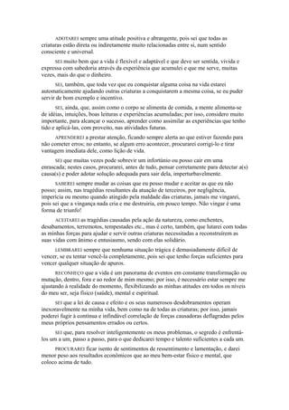 ADOTAREI sempre uma atitude positiva e abrangente, pois sei que todas as
criaturas estão direta ou indiretamente muito relacionadas entre si, num sentido
consciente e universal.
SEI muito bem que a vida é flexível e adaptável e que deve ser sentida, vivida e
expressa com sabedoria através da experiência que acumulei e que me serve, muitas
vezes, mais do que o dinheiro.
SEI, também, que toda vez que eu conquistar alguma coisa na vida estarei
automaticamente ajudando outras criaturas a conquistarem a mesma coisa, se eu puder
servir de bom exemplo e incentivo.
SEI, ainda, que, assim como o corpo se alimenta de comida, a mente alimenta-se
de idéias, intuições, boas leituras e experiências acumuladas; por isso, considero muito
importante, para alcançar o sucesso, aprender como assimilar as experiências que tenho
tido e aplicá-las, com proveito, nas atividades futuras.
APRENDEREI a prestar atenção, ficando sempre alerta ao que estiver fazendo para
não cometer erros; no entanto, se algum erro acontecer, procurarei corrigi-lo e tirar
vantagem imediata dele, como lição de vida.
SEI que muitas vezes pode sobrevir um infortúnio ou posso cair em uma
enrascada; nestes casos, procurarei, antes de tudo, pensar corretamente para detectar a(s)
causa(s) e poder adotar solução adequada para sair dela, imperturbavelmente.
SABEREI sempre mudar as coisas que eu posso mudar e aceitar as que eu não
posso; assim, nas tragédias resultantes da atuação de terceiros, por negligência,
imperícia ou mesmo quando atingido pela maldade das criaturas, jamais me vingarei,
pois sei que a vingança nada cria e me destruiria, em pouco tempo. Não vingar é uma
forma de triunfo!
ACEITAREI as tragédias causadas pela ação da natureza, como enchentes,
desabamentos, terremotos, tempestades etc., mas é certo, também, que lutarei com todas
as minhas forças para ajudar e servir outras criaturas necessitadas a reconstruírem as
suas vidas com ânimo e entusiasmo, sendo com elas solidário.
LEMBRAREI sempre que nenhuma situação trágica é demasiadamente difícil de
vencer, se eu tentar vencê-la completamente, pois sei que tenho forças suficientes para
vencer qualquer situação de apuros.
RECONHEÇO que a vida é um panorama de eventos em constante transformação ou
mutação, dentro, fora e ao redor de mim mesmo; por isso, é necessário estar sempre me
ajustando à realidade do momento, flexibilizando as minhas atitudes em todos os níveis
do meu ser, seja físico (saúde), mental e espiritual.
SEI que a lei de causa e efeito e os seus numerosos desdobramentos operam
inexoravelmente na minha vida, bem como na de todas as criaturas; por isso, jamais
poderei fugir à contínua e infindável correlação de forças causadoras deflagradas pelos
meus próprios pensamentos errados ou certos.
SEI que, para resolver inteligentemente os meus problemas, o segredo é enfrentá-
los um a um, passo a passo, para o que dedicarei tempo e talento suficientes a cada um.
PROCURAREI ficar isento de sentimentos de ressentimento e lamentação, e darei
menor peso aos resultados econômicos que ao meu bem-estar físico e mental, que
coloco acima de tudo.
 