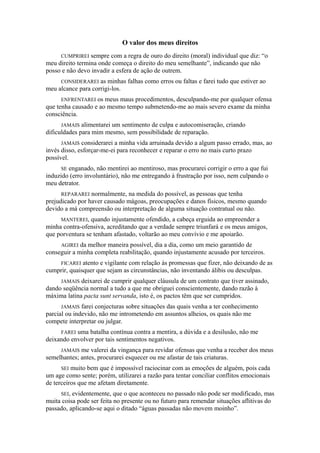 O valor dos meus direitos
CUMPRIREI sempre com a regra de ouro do direito (moral) individual que diz: “o
meu direito termina onde começa o direito do meu semelhante”, indicando que não
posso e não devo invadir a esfera de ação de outrem.
CONSIDERAREI as minhas falhas como erros ou faltas e farei tudo que estiver ao
meu alcance para corrigi-los.
ENFRENTAREI os meus maus procedimentos, desculpando-me por qualquer ofensa
que tenha causado e ao mesmo tempo submetendo-me ao mais severo exame da minha
consciência.
JAMAIS alimentarei um sentimento de culpa e autocomiseração, criando
dificuldades para mim mesmo, sem possibilidade de reparação.
JAMAIS considerarei a minha vida arruinada devido a algum passo errado, mas, ao
invés disso, esforçar-me-ei para reconhecer e reparar o erro no mais curto prazo
possível.
SE enganado, não mentirei ao mentiroso, mas procurarei corrigir o erro a que fui
induzido (erro involuntário), não me entregando à frustração por isso, nem culpando o
meu detrator.
REPARAREI normalmente, na medida do possível, as pessoas que tenha
prejudicado por haver causado mágoas, preocupações e danos físicos, mesmo quando
devido a má compreensão ou interpretação de alguma situação contratual ou não.
MANTEREI, quando injustamente ofendido, a cabeça erguida ao empreender a
minha contra-ofensiva, acreditando que a verdade sempre triunfará e os meus amigos,
que porventura se tenham afastado, voltarão ao meu convívio e me apoiarão.
AGIREI da melhor maneira possível, dia a dia, como um meio garantido de
conseguir a minha completa reabilitação, quando injustamente acusado por terceiros.
FICAREI atento e vigilante com relação às promessas que fizer, não deixando de as
cumprir, quaisquer que sejam as circunstâncias, não inventando álibis ou desculpas.
JAMAIS deixarei de cumprir qualquer cláusula de um contrato que tiver assinado,
dando seqüência normal a tudo a que me obriguei conscientemente, dando razão à
máxima latina pacta sunt servanda, isto é, os pactos têm que ser cumpridos.
JAMAIS farei conjecturas sobre situações das quais venha a ter conhecimento
parcial ou indevido, não me intrometendo em assuntos alheios, os quais não me
compete interpretar ou julgar.
FAREI uma batalha contínua contra a mentira, a dúvida e a desilusão, não me
deixando envolver por tais sentimentos negativos.
JAMAIS me valerei da vingança para revidar ofensas que venha a receber dos meus
semelhantes; antes, procurarei esquecer ou me afastar de tais criaturas.
SEI muito bem que é impossível raciocinar com as emoções de alguém, pois cada
um age como sente; porém, utilizarei a razão para tentar conciliar conflitos emocionais
de terceiros que me afetam diretamente.
SEI, evidentemente, que o que aconteceu no passado não pode ser modificado, mas
muita coisa pode ser feita no presente ou no futuro para remendar situações aflitivas do
passado, aplicando-se aqui o ditado “águas passadas não movem moinho”.
 