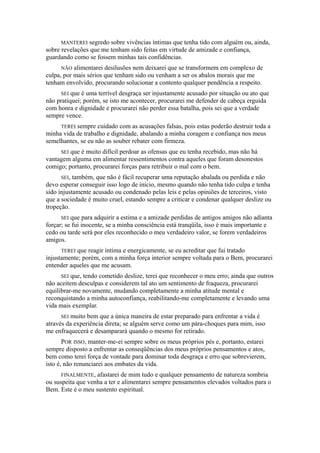 MANTEREI segredo sobre vivências íntimas que tenha tido com alguém ou, ainda,
sobre revelações que me tenham sido feitas em virtude de amizade e confiança,
guardando como se fossem minhas tais confidências.
NÃO alimentarei desilusões nem deixarei que se transformem em complexo de
culpa, por mais sérios que tenham sido ou venham a ser os abalos morais que me
tenham envolvido, procurando solucionar a contento qualquer pendência a respeito.
SEI que é uma terrível desgraça ser injustamente acusado por situação ou ato que
não pratiquei; porém, se isto me acontecer, procurarei me defender de cabeça erguida
com honra e dignidade e procurarei não perder essa batalha, pois sei que a verdade
sempre vence.
TEREI sempre cuidado com as acusações falsas, pois estas poderão destruir toda a
minha vida de trabalho e dignidade, abalando a minha coragem e confiança nos meus
semelhantes, se eu não as souber rebater com firmeza.
SEI que é muito difícil perdoar as ofensas que eu tenha recebido, mas não há
vantagem alguma em alimentar ressentimentos contra aqueles que foram desonestos
comigo; portanto, procurarei forças para retribuir o mal com o bem.
SEI, também, que não é fácil recuperar uma reputação abalada ou perdida e não
devo esperar conseguir isso logo de início, mesmo quando não tenha tido culpa e tenha
sido injustamente acusado ou condenado pelas leis e pelas opiniões de terceiros, visto
que a sociedade é muito cruel, estando sempre a criticar e condenar qualquer deslize ou
tropeção.
SEI que para adquirir a estima e a amizade perdidas de antigos amigos não adianta
forçar; se fui inocente, se a minha consciência está tranqüila, isso é mais importante e
cedo ou tarde será por eles reconhecido o meu verdadeiro valor, se forem verdadeiros
amigos.
TEREI que reagir íntima e energicamente, se eu acreditar que fui tratado
injustamente; porém, com a minha força interior sempre voltada para o Bem, procurarei
entender aqueles que me acusam.
SEI que, tendo cometido deslize, terei que reconhecer o meu erro; ainda que outros
não aceitem desculpas e considerem tal ato um sentimento de fraqueza, procurarei
equilibrar-me novamente, mudando completamente a minha atitude mental e
reconquistando a minha autoconfiança, reabilitando-me completamente e levando uma
vida mais exemplar.
SEI muito bem que a única maneira de estar preparado para enfrentar a vida é
através da experiência direta; se alguém serve como um pára-choques para mim, isso
me enfraquecerá e desamparará quando o mesmo for retirado.
POR ISSO, manter-me-ei sempre sobre os meus próprios pés e, portanto, estarei
sempre disposto a enfrentar as conseqüências dos meus próprios pensamentos e atos,
bem como terei força de vontade para dominar toda desgraça e erro que sobrevierem,
isto é, não renunciarei aos embates da vida.
FINALMENTE, afastarei de mim tudo e qualquer pensamento de natureza sombria
ou suspeita que venha a ter e alimentarei sempre pensamentos elevados voltados para o
Bem. Este é o meu sustento espiritual.
 