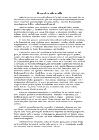 O verdadeiro valor da vida
ENTENDO que sou um ente espiritual com vivências terrenas e não o contrário, um
ente terreno com vivências espirituais; por isso, compreendo a vida como um todo mais
amplo e mais vasto que uma simples assistência terrena, e necessito de um conceito
mais abrangente de Deus ou Inteligência Universal.
ENTENDO, também, que a Inteligência Universal ou Força Criadora, como o
próprio nome expressa, é a Fonte Criadora e Incitadora de tudo que existe no Universo,
em termos de movimento e de vida, e dela emanam as leis naturais e imutáveis a que
tudo está sujeito, estabelecendo o equilíbrio dinâmico e a evolução dos mundos e de
tudo que neles existe, de modo a manter e conservar a harmonia de todo o Universo.
SEI muito bem que devo harmonizar a minha vida com as leis naturais e imutáveis,
a fim de garantir, de modo contínuo e sempre ascendente, a minha evolução, sentindo
sempre presente a necessidade de cumprir com os meus deveres de criatura humana sem
violar tais leis, que são reconhecidas diretamente pela nossa consciência, em maior ou
menor intensidade, em função do nosso grau de espiritualidade.
POSSO sentir a presença e a manifestação das leis naturais e imutáveis por toda
parte, na harmonia do Universo, através da poderosa e precisa rotação das galáxias,
estrelas (sóis), planetas e satélites, nas mais variadas formas de vida que vicejam aqui na
Terra, obscuro planeta de uma estrela de quinta grandeza, no inexorável funcionamento
da lei da gravidade, própria de todos os corpos celestes, na lei de causa e efeito, infalível
e impessoal, que funciona em toda parte, sem parcialidade, na expressão iluminada do
sorriso inocente de uma criança, numa rosa que se abre e ganha vida aos nossos olhos
extasiados, enfim, na observação de milhões de maravilhas da natureza, todas em
harmoniosa sintonia com a grandeza do Universo. Isso é Deus, Força Criadora,
Inteligência Universal ou Grande Foco em ação permanente e infinita, e nós somos suas
partículas pensantes em evolução neste planeta, onde somos os reatores desta infinita
Inteligência Universal. Estamos constantemente reagindo física, emocional, mental e
espiritualmente a tudo o que acontece e nos cerca e a natureza da nossa reação, com o
pensamento e o livre-arbítrio em ação, é que determina a espécie de caráter que somos,
a espiritualidade que já atingimos, vivenciando o nosso presente e criando o nosso
futuro. Esta é a vida, vista e sentida em uma escala mais ampla e mais vasta no
grandioso concerto cósmico e universal.
APRENDI a conhecer-me como criatura constituída de força e matéria, sendo a
força o espírito que vem a este mundo encarnar – trazendo o seu perispírito, que
também é matéria sutil proveniente do seu mundo de origem – e a manter e incitar o
meu corpo físico, que pertence ao mundo Terra e, portanto, aqui ficará após a
desencarnação do espírito ou morte física, entrando imediatamente em decomposição
química.
ENTENDO que nenhum espírito encarnado é privilegiado; todos encarnam para
aperfeiçoar e evoluir em escala espiritual, vindo dos seus mundos de estágio ou de
origem, além, é claro, para resgatar dívidas morais angariadas em encarnações passadas.
Como criatura, tenho as mesmas oportunidades que qualquer outro ser humano tem de
valer-se dos seus poderes e atributos espirituais, embora diante de uma heterogeneidade
espiritual muito grande.
COMPREENDO que não existe o castigo divino, mas que eu, como criatura dotada
de livre-arbítrio e liberdade de escolha, tenho que arcar com as conseqüências quando
deixo de cumprir as leis naturais e imutáveis do Universo.
 