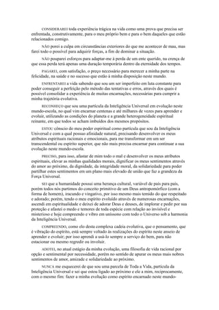CONSIDERAREI toda experiência trágica na vida como uma prova que precisa ser
enfrentada, construtivamente, para o meu próprio bem e para o bem daqueles que estão
relacionados comigo.
NÃO porei a culpa em circunstâncias exteriores do que me acontecer de mau, mas
farei todo o possível para adquirir forças, a fim de dominar a situação.
NÃO pouparei esforços para adaptar-me à perda de um ente querido, na crença de
que essa perda terá apenas uma duração temporária dentro da eternidade dos tempos.
PAGAREI, com satisfação, o preço necessário para merecer a minha parte na
felicidade, na saúde e no sucesso que estão à minha disposição neste mundo.
ENFRENTAREI a vida sabendo que sou um ser imperfeito em luta constante para
poder conseguir a perfeição pelo método das tentativas e erros, através dos quais é
possível consolidar a experiência de muitas encarnações, necessárias para cumprir a
minha trajetória evolutiva.
RECONHEÇO que sou uma partícula da Inteligência Universal em evolução neste
mundo-escola, no qual vim encarnar centenas e até milhares de vezes para aprender e
evoluir, utilizando as condições do planeta e a grande heterogeneidade espiritual
reinante, em que todos se acham imbuídos dos mesmos propósitos.
ESTOU cônscio do meu poder espiritual como partícula que sou da Inteligência
Universal e com a qual possuo afinidade natural, precisando desenvolver os meus
atributos espirituais racionais e emocionais, para me transformar em um ser
transcendental ou espírito superior, que não mais precisa encarnar para continuar a sua
evolução neste mundo-escola.
PRECISO, para isso, afastar de mim todo o mal e desenvolver os meus atributos
espirituais, elevar as minhas qualidades morais, dignificar os meus sentimentos através
do amor ao próximo, da dignidade, da integridade moral, da solidariedade para poder
partilhar estes sentimentos em um plano mais elevado de união que faz a grandeza da
Força Universal.
SEI que a humanidade possui uma herança cultural, variável de país para país,
porém todos nós partimos do conceito primitivo de um Deus antropomórfico (com a
forma de homem), iracundo e vingativo, por isso mesmo mais temido do que respeitado
e adorado; porém, tendo o meu espírito evoluído através de numerosas encarnações,
ascendi em espiritualidade e deixei de adorar Deus e deuses, de implorar e pedir por sua
proteção e afastei o medo e temores de toda espécie com relação ao invisível e
misterioso e hoje compreendo e vibro em uníssono com todo o Universo sob a harmonia
da Inteligência Universal.
COMPREENDO, como elo desta complexa cadeia evolutiva, que o pensamento, que
é vibração do espírito, está sempre voltado às realizações do espírito neste anseio de
aprender e evoluir; por isso aprendi a usá-lo sempre a serviço do bem, para não
estacionar ou mesmo regredir ou involuir.
ADOTEI, no atual estágio da minha evolução, uma filosofia de vida racional por
opção e sentimental por necessidade, porém no sentido de apurar os meus mais nobres
sentimentos de amor, amizade e solidariedade ao próximo.
NUNCA me esquecerei de que sou uma parcela de Toda a Vida, partícula da
Inteligência Universal e sei que estou ligado ao próximo e ele a mim, reciprocamente,
com o mesmo fim: fazer a minha evolução como espírito encarnado neste mundo-
 